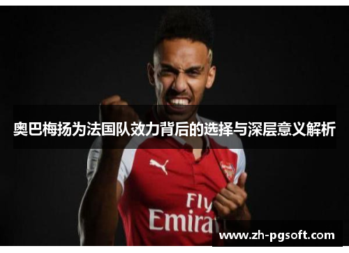 奥巴梅扬为法国队效力背后的选择与深层意义解析 奥巴梅扬为法国队效力背后的选择与深层意义解析
